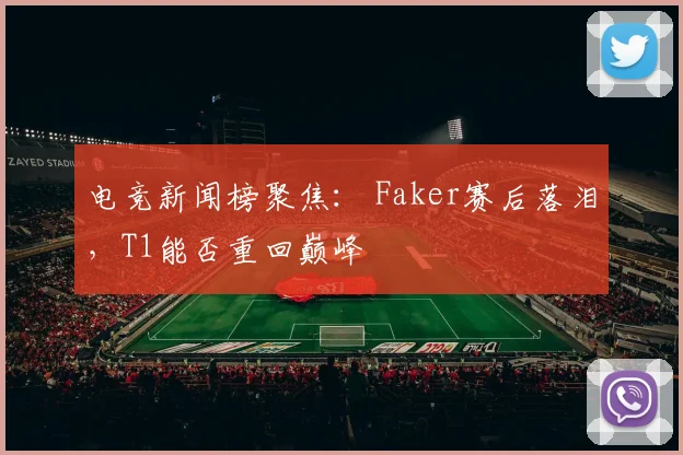 电竞新闻榜聚焦： Faker赛后落泪，T1能否重回巅峰
