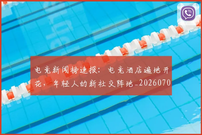 电竞新闻榜速报:电竞酒店遍地开花,年轻人的新社交阵地_20260708193329