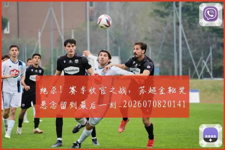 绝杀！赛季收官之战，苏超金靴奖悬念留到最后一刻_20260708201414_20260803142930