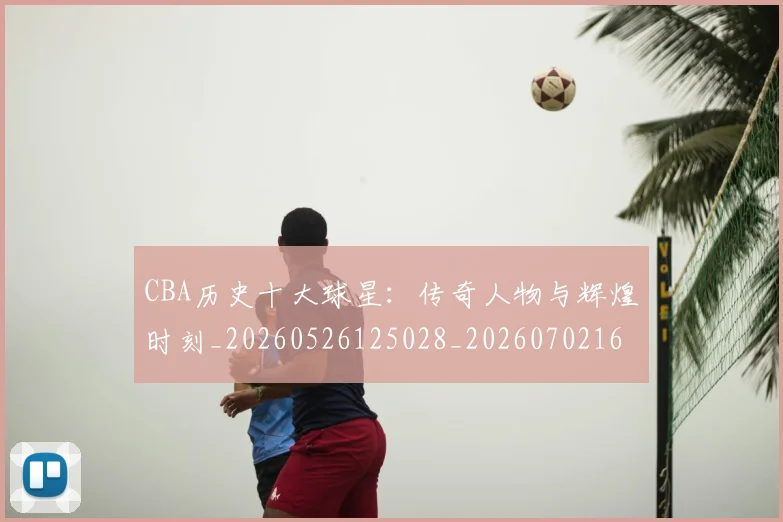 CBA历史十大球星:传奇人物与辉煌时刻_20260526125028_20260702163851_20260712043934