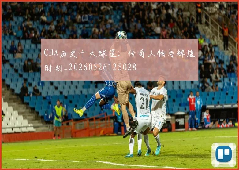 CBA历史十大球星:传奇人物与辉煌时刻_20260526125028