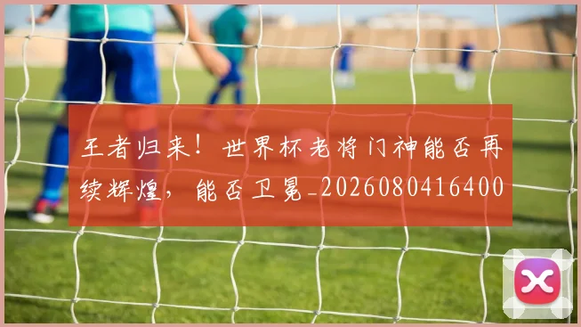 王者归来！世界杯老将门神能否再续辉煌，能否卫冕_20260804164003