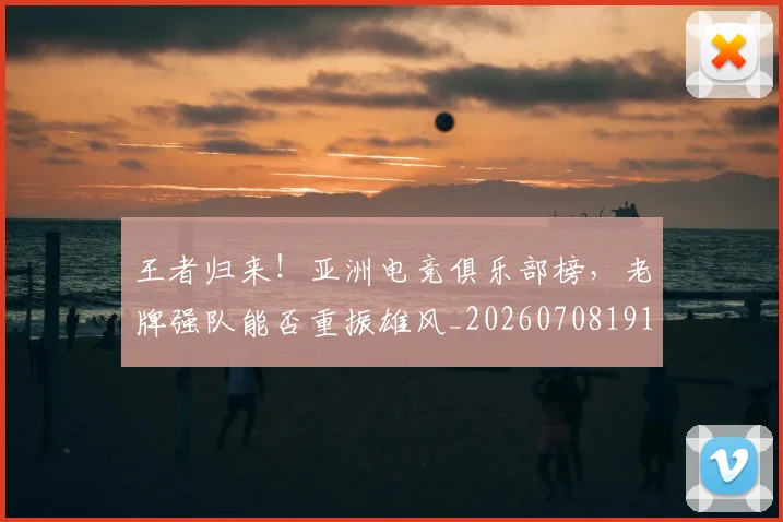 王者归来！亚洲电竞俱乐部榜，老牌强队能否重振雄风_20260708191351_20260802160127