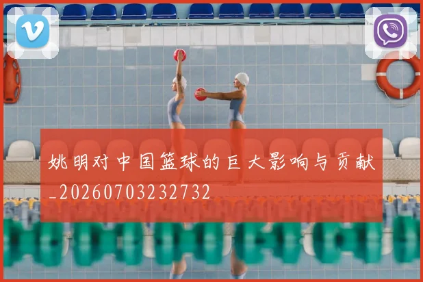 姚明对中国篮球的巨大影响与贡献_20260703232732