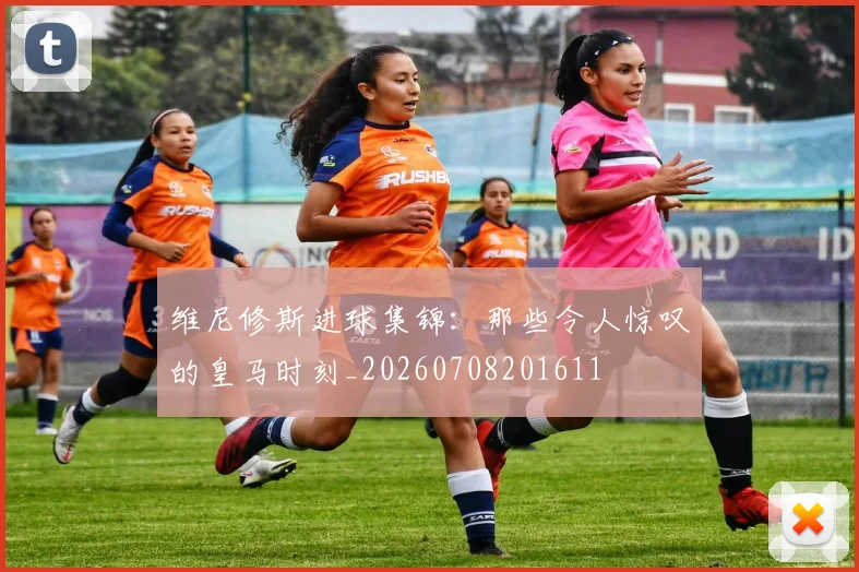 维尼修斯进球集锦：那些令人惊叹的皇马时刻_20260708201611