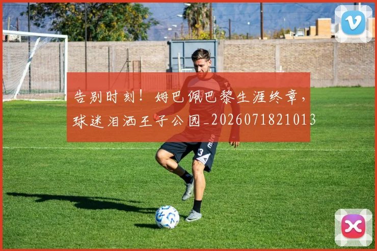 告别时刻！姆巴佩巴黎生涯终章，球迷泪洒王子公园_20260718210131