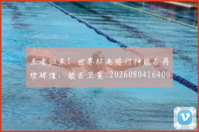 王者归来！世界杯老将门神能否再续辉煌，能否卫冕_20260804164003