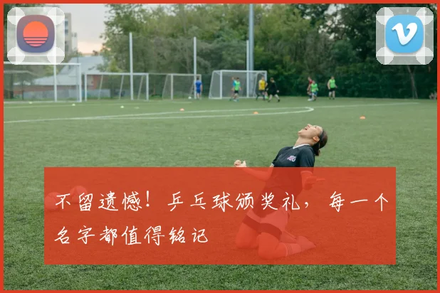 不留遗憾!乒乓球颁奖礼,每一个名字都值得铭记