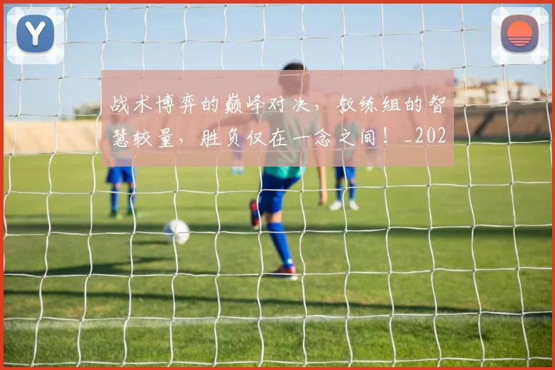 战术博弈的巅峰对决，教练组的智慧较量，胜负仅在一念之间！_20260707013430_20260723181504