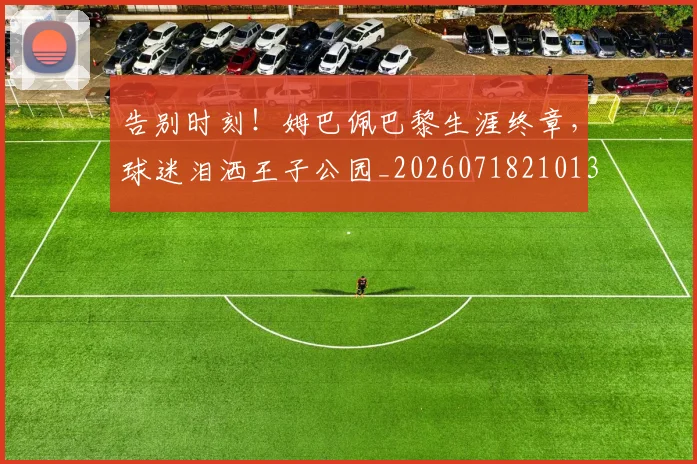 告别时刻！姆巴佩巴黎生涯终章，球迷泪洒王子公园_20260718210131