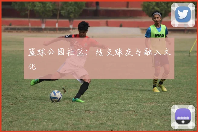 篮球公园社区：结交球友与融入文化