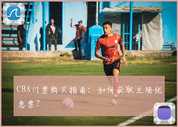 CBA门票购买指南：如何获取主场优惠票？