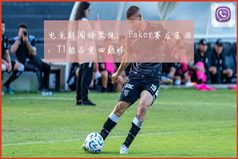电竞新闻榜聚焦： Faker赛后落泪，T1能否重回巅峰