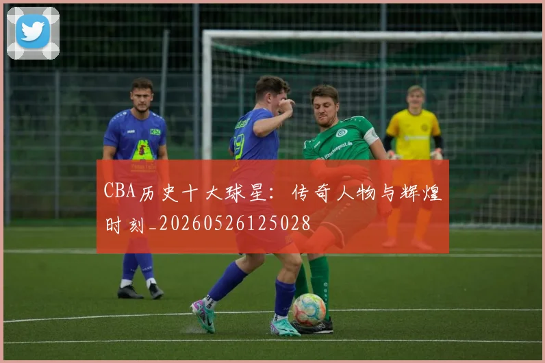 CBA历史十大球星：传奇人物与辉煌时刻_20260526125028