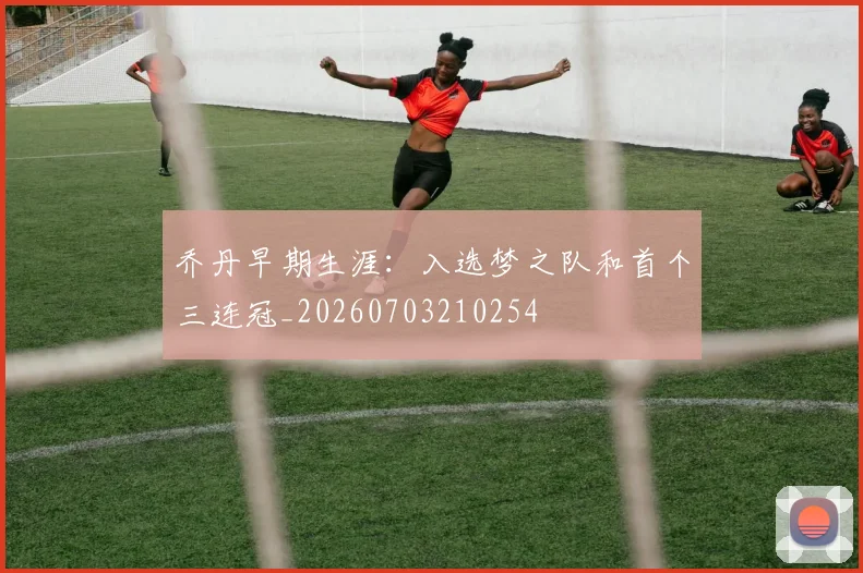 乔丹早期生涯:入选梦之队和首个三连冠_20260703210254