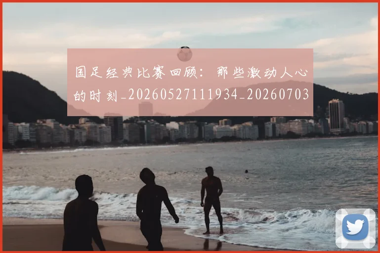 国足经典比赛回顾：那些激动人心的时刻_20260527111934_20260703224420_20260719165314