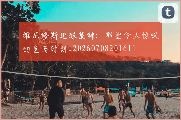 维尼修斯进球集锦：那些令人惊叹的皇马时刻_20260708201611