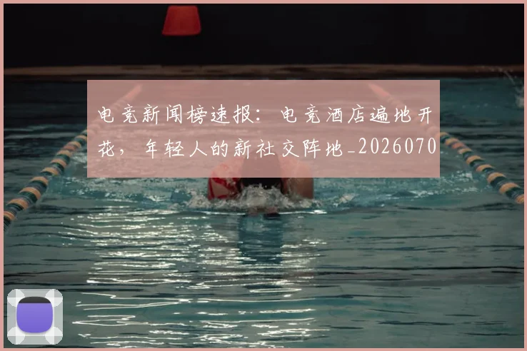 电竞新闻榜速报：电竞酒店遍地开花，年轻人的新社交阵地_20260708193329