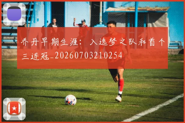 乔丹早期生涯:入选梦之队和首个三连冠_20260703210254