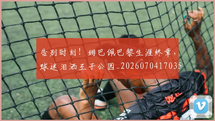 告别时刻！姆巴佩巴黎生涯终章，球迷泪洒王子公园_20260704170356