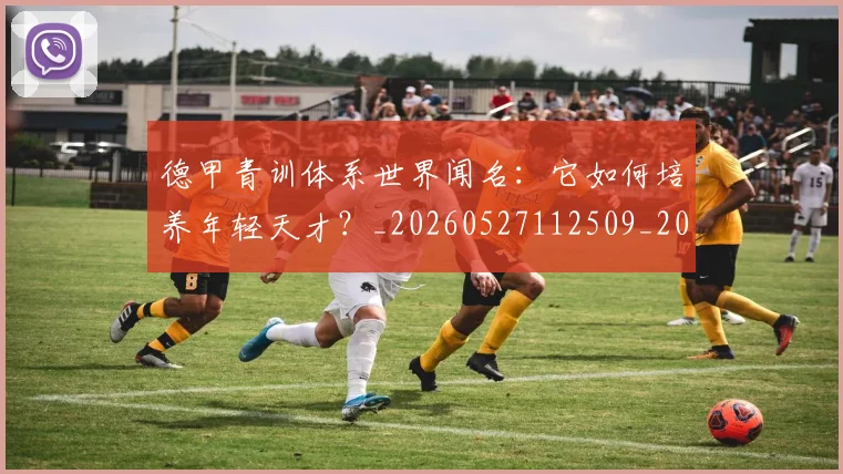 德甲青训体系世界闻名：它如何培养年轻天才？_20260527112509_20260722163013