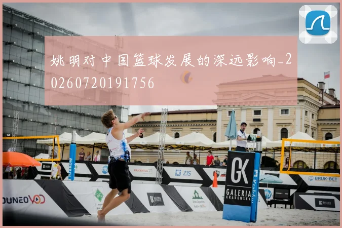 姚明对中国篮球发展的深远影响_20260720191756