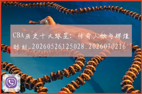 CBA历史十大球星：传奇人物与辉煌时刻_20260526125028_20260702163851_20260712043934