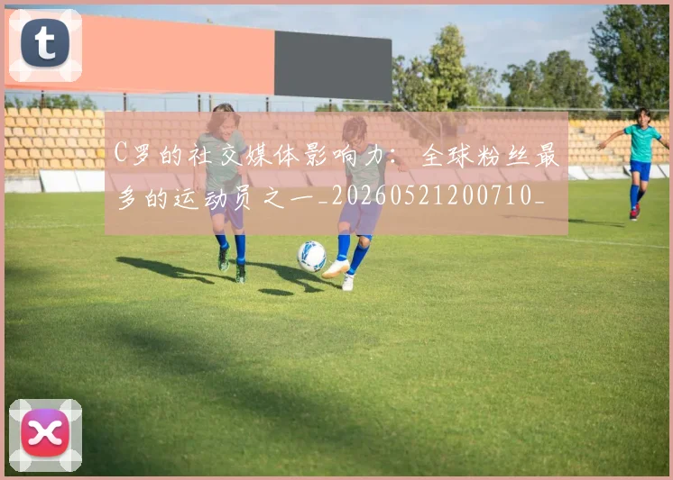 C罗的社交媒体影响力：全球粉丝最多的运动员之一_20260521200710_20260712052417