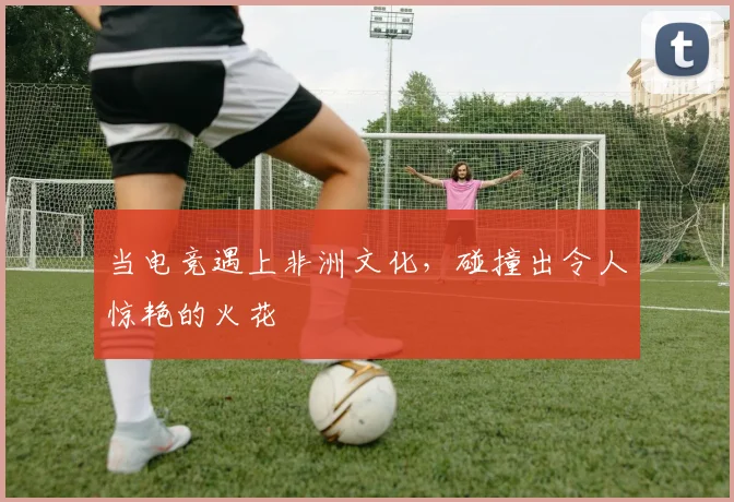 当电竞遇上非洲文化,碰撞出令人惊艳的火花