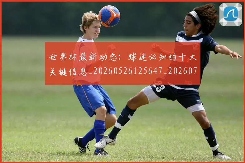 世界杯最新动态：球迷必知的十大关键信息_20260526125647_20260702174156