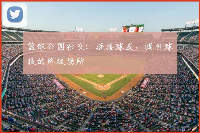 篮球公园社交：连接球友、提升球技的终极场所