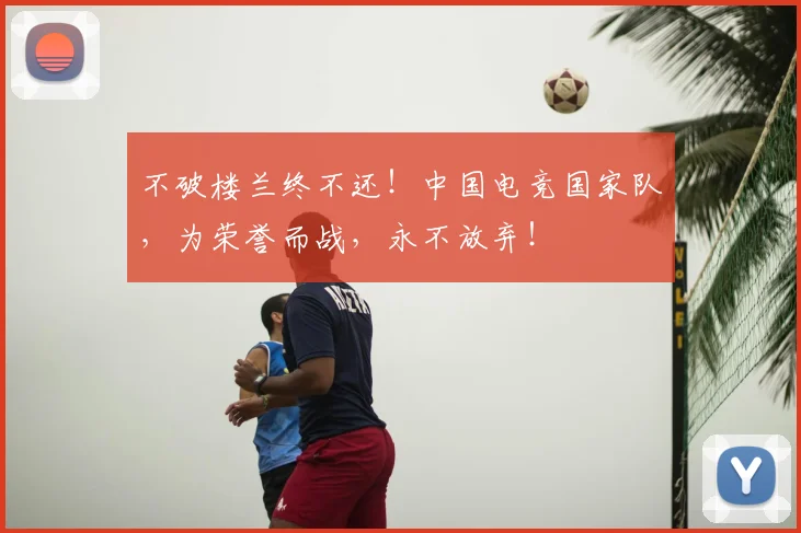不破楼兰终不还!中国电竞国家队,为荣誉而战,永不放弃!